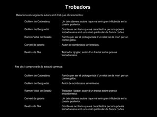 Trobadors Relaciona els següents autors amb tret que el caracteritza: Fes clic i comprovaràs la solució correcta: Trobador i joglar; autor d’un tractat sobre poesia trobadoresca. Beatriu de Dia Autor de nombrosos sirventesos. Cerverí de girona Famós per ser el protagonista d’un relat on és mort per un comte gelós. Ramon Vidal de Besalú Comtessa occitana que es caracteritza per una poesia trobadoresca amb una visió particular de l’amor cortés. Guillem de Berguedà Un dels darrers autors i que va tenir gran influència en la poesia posterior. Guillem de Cabestany Comtessa occitana que es caracteritza per una poesia trobadoresca amb una visió particular de l’amor cortés. Beatriu de Dia Un dels darrers autors i que va tenir gran influència en la poesia posterior. Cerverí de girona Trobador i joglar; autor d’un tractat sobre poesia trobadoresca. Ramon Vidal de Besalú Autor de nombrosos sirventesos. Guillem de Berguedà Famós per ser el protagonista d’un relat on és mort per un comte gelós. Guillem de Cabestany 