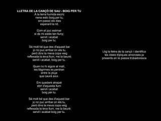 LLETRA DE LA CANÇÓ DE SAU - BOIG PER TU  A la terra humida escric nena estic boig per tu, em passo els dies esperant la nit. Com et puc estimar  si de mi estàs tan lluny;  servil i acabat  boig per tu.  Sé molt bé que des d'aquest bar jo no puc arribar on ets tu, però dins la meva copa veig reflexada la teva llum, me la beuré; servil i acabat, boig per tu.  Quan no hi siguis al matí,  les llàgrimes es perdran  entre la pluja  que caurà avui.  Em quedaré atrapat  ebri d'aquesta llum  servil i acabat  boig per tu.  Sé molt bé que des d'aquest bar  jo no puc arribar on ets tu,  però dins la meva copa veig  reflexada la teva llum, me la beuré;  servil i acabat boig per tu.  Llig la lletra de la cançó i identifica les idees tòpiques amoroses ja presents en la poesia trobadoresca 
