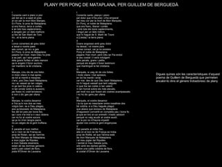 PLANY PER PONÇ DE MATAPLANA, PER GUILLEM DE BERGUEDÀ   Digues quines són les característiques d’aquest poema de Guillem de Berguedà que permeten encabir-lo dins el gènere trobadoresc de plany I Consirós canto, planyo i ploro  pel dolor que m'ha pres i s'ha emparat  del meu cor per la mort de Mon Marquès,  En Ponç, el noble de Mataplana,  que era franc, liberal i cortès  i amb tots els bons capteniments,  i tingut per un dels millors  que hi hagué de S. Martí de Tours  a [Lleida] i la terra plana.  II Grans angoixes amb greu dolor  ha deixat, i el nostre país  sense consol, car ja no existeix  Ponç el noble de Mataplana:  pagans l'han mort, però Déu se l'ha endut  al seu costat i li serà indulgent  dels pecats, grans i petits,  perquè els àngels li foren testimoni  que mantingué la llei cristiana. III Marquès, si vaig dir de vós follies  i mots vilans i mal apresos,  en tot he mentit i errat,  car mai, des de que Déu bastí Mataplana,  no hi hagué vassall que tant valgués  ni que fos tan noble ni tan valent,  ni tan honrat sobre els més elevats,  per molt rics que fossin els vostres avantpassats; i no ho dic gens per ufana. IV  Marquès, el vostre desamor  i la ira que es mesclaren entre nosaltres dos  bé voldria, si a Déu hagués plagut,  que abans que eixíssiu de Mataplana  s'haguessin convertit en completa pau i bona fe;  ja que en tinc el cor entristit i n'estic adolorit  perquè no vaig acudir al vostre auxili;  car la por no m'hauria impedit  ajudar-vos contra la gent enganyosa. V Del paradís al millor lloc, allà on el bon rei de França es troba prop de Rotllà, sé que l'ànima està de mon Marquès de Mataplana; i el meu joglar del Ripollès i també el meu Sabata junts, són amb les dames gentils,  sobre una catifa coberta de flors,  al costat d'Olivier de Lausana.   I  Consirós cant e planc e plor pel dol qe.m a sasit et pres al cor per la mort Mon Marqes, En Pons, lo pros de Mataplana, qi era francs, larcs e cortes,  e an totz bos captenimens, e tengatz per un dels melhors  qi fos de San Marti de Tors tro...et la terra plana.  II Loncs consiriers ab greu dolor a laisat e nostre paes ses conort, qe no.i a ges En Pons, lo pros de Mataplana; paians l'an mort, mais Dieu l'a pres a sa part, qe.l sera garens dels grans forfatz et dels menors qe.ls angels li foron auctors, car mantenc la lei cristiana. III Marqes, s'eu dis de vos follor, ni motz vilans ni mal apres, de tot ai mentit e mespres c'anc, pos Dieu basti Mataplana, no.i ac vassal qe tan valges, ni qe tant fos pros ni valens ni tan onratz sobre.ls aussors; jas fosso ric vostr'ancesors; e non o dic ges per ufana. IV Marqes, la vostra desamor e l'ira qu'e nos dos se mes volgra ben, se a Dieu plages, ans qu'eissisetz de Mataplana, fos del tot pais per bona fes; qe.l cors n'ai trist e.n vauc dolens car no fui al vostre socors qe ja no m'en tengra paors no.us valges de la gent truffana. V E paradis el luoc melhor,  lai o.l bon rei de Fransa es prop de Rolan, sai qe l'arm'es de Mon Marqes de Mataplana; e mon joglar de Ripoles, e mon Sabata eisamens, estan ab las domnas gensors sobr'u pali cobert de flors, josta N'Olivier de Lausana.   