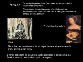 Els trobadors van desenvolupar especialment el tema amorós:  amor cortès o fina amor Es tracta de poesia lírica (expressa els sentiments i la subjectivitat del poeta). DEFINICIÓ TEMA L’amor del poeta és desinteressat i adquireix el compromís de fidelitat eterna, però mai no serà correspost. Trobairitz= trobadora Els creadors d’aquesta poesia són els trobadors. Escriuen tant la lletra com la música. I ho plasmen en una llengua distinta del llatí. 