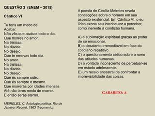 QUESTÃO 3 (ENEM – 2015)
Cântico VI
Tu tens um medo de
Acabar.
Não vês que acabas todo o dia.
Que morres no amor.
Na tristeza.
Na dúvida.
No desejo.
Que te renovas todo dia.
No amor.
Na tristeza.
Na dúvida.
No desejo.
Que és sempre outro.
Que és sempre o mesmo.
Que morrerás por idades imensas
Até não teres medo de morrer.
E então serás eterno.
MEIRELES, C. Antologia poética. Rio de
Janeiro: Record, 1963 (fragmento).
A poesia de Cecília Meireles revela
concepções sobre o homem em seu
aspecto existencial. Em Cântico VI, o eu
lírico exorta seu interlocutor a perceber,
como inerente à condição humana,
A) a sublimação espiritual graças ao poder
de se emocionar.
B) o desalento irremediável em face do
cotidiano repetitivo.
C) o questionamento cético sobre o rumo
das atitudes humanas.
D) a vontade inconsciente de perpetuar-se
em estado adolescente.
E) um receio ancestral de confrontar a
imprevisibilidade das coisas.
GABARITO: A
 