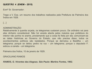 QUESTÃO 4 (ENEM – 2015)
Exmº Sr. Governador:
Trago a V. Exa. um resumo dos trabalhos realizados pela Prefeitura de Palmeira dos
Índios em 1928.
[…]
ADMINISTRAÇÃO
Relativamente à quantia orçada, os telegramas custaram pouco. De ordinário vai para
eles dinheiro considerável. Não há vereda aberta pelos matutos que prefeitura do
interior não ponha no arame, proclamando que a coisa foi feita por ela; comunicam-se
as datas históricas ao Governo do Estado, que não precisa disso; todos os
acontecimentos políticos são badalados. Porque se derrubou a Bastilha – um
telegrama; porque se deitou pedra na rua – um telegrama; porque o deputado F.
esticou a canela – um telegrama.
Palmeira dos Índios, 10 de janeiro de 1929.
GRACILIANO RAMOS
RAMOS, G. Viventes das Alagoas. São Paulo: Martins Fontes, 1962.
 