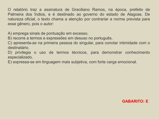 O relatório traz a assinatura de Graciliano Ramos, na época, prefeito de
Palmeira dos Índios, e é destinado ao governo do estado de Alagoas. De
natureza oficial, o texto chama a atenção por contrariar a norma prevista para
esse gênero, pois o autor:
A) emprega sinais de pontuação em excesso.
B) recorre a termos e expressões em desuso no português.
C) apresenta-se na primeira pessoa do singular, para conotar intimidade com o
destinatário.
D) privilegia o uso de termos técnicos, para demonstrar conhecimento
especializado.
E) expressa-se em linguagem mais subjetiva, com forte carga emocional.
GABARITO: E
 