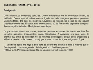 QUESTÃO 5 (ENEM – PPL – 2015)
Famigerado
Com arranco, [o sertanejo] calou-se. Como arrependido de ter começado assim, de
evidente. Contra que aí estava com o fígado em más margens; pensava, pensava.
Cabismeditado. Do que, se resolveu. Levantou as feições. Se é que se riu: aquela
crueldade de dentes. Encarar, não me encarava, só se fito à meia esguelha. Latejava-
lhe um orgulho indeciso. Redigiu seu monologar.
O que frouxo falava: de outras, diversas pessoas e coisas, da Serra, do São Ão,
travados assuntos, insequentes, como dificultação. A conversa era para teias de
aranha. Eu tinha de entender-lhe as mínimas entonações, seguir seus propósitos e
silêncios. Assim no fechar-se com o jogo, sonso, no me iludir, ele enigmava. E, pá:
— Vosmecê agora me faça a boa obra de querer me ensinar o que é mesmo que é:
fasmisgerado... faz-me-gerado... falmisgeraldo... familhas-gerado...?
(ROSA, J. G. Primeiras estórias. Rio de Janeiro: Nova Fronteira, 1988)
 