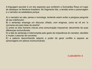 A linguagem peculiar é um dos aspectos que conferem a Guimarães Rosa um lugar
de destaque na literatura brasileira. No fragmento lido, a tensão entre a personagem
e o narrador se estabelece porque
A) o narrador se cala, pensa e monologa, tentando assim evitar a perigosa pergunta
de seu interlocutor.
B) o sertanejo emprega um discurso cifrado, com enigmas, como se vê em “a
conversa era para teias de aranha”.
C) entre os dois homens cria-se uma comunicação impossível, decorrente de suas
diferenças socioculturais.
D) a fala do sertanejo é interrompida pelo gesto de impaciência do narrador, decidido
a mudar o assunto da conversa.
E) a palavra desconhecida adquire o poder de gerar conflito e separar as
personagens em planos incomunicáveis.
GABARITO: E
 