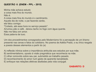 QUESTÃO 6 (ENEM – PPL – 2015)
Minha mãe achava estudo
a coisa mais fina do mundo.
Não é.
A coisa mais fina do mundo é o sentimento.
Aquele dia de noite, o pai fazendo serão,
ela falou comigo:
"Coitado, até essa hora no serviço pesado".
Arrumou pão e café , deixou tacho no fogo com água quente.
Não me falou em amor.
Essa palavra de luxo.
Um dos procedimentos consagrados pelo Modernismo foi a percepção de um lirismo
presente nas cenas e fatos do cotidiano. No poema de Adélia Prado, o eu lírico resgata
a poesia desses elementos a partir do (a)
A) reflexão irônica sobre a importância atribuída aos estudos por sua mãe.
B) sentimentalismo, oposto à visão pragmática que reconhecia na mãe.
C) olhar comovido sobre seu pai, submetido ao trabalho pesado.
D) reconhecimento do amor num gesto de aparente banalidade.
E) enfoque nas relações afetivas abafadas pela vida conjugal.
GABARITO: D
 