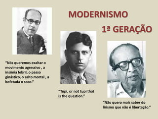 MODERNISMO
1ª GERAÇÃO
“Nós queremos exaltar o
movimento agressivo , a
insônia febril, o passo
ginástico, o salto mortal , a
bofetada o soco.”
“Tupi, or not tupi that
is the question.”
“Não quero mais saber do
lirismo que não é libertação.”
 