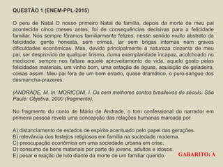 QUESTÃO 1 (ENEM-PPL-2015)
O peru de Natal O nosso primeiro Natal de família, depois da morte de meu pai
acontecida cinco meses antes, foi de consequências decisivas para a felicidade
familiar. Nós sempre fôramos familiarmente felizes, nesse sentido muito abstrato da
felicidade: gente honesta, sem crimes, lar sem brigas internas nem graves
dificuldades econômicas. Mas, devido principalmente à natureza cinzenta de meu
pai, ser desprovido de qualquer lirismo, duma exemplaridade incapaz, acolchoado no
medíocre, sempre nos faltara aquele aproveitamento da vida, aquele gosto pelas
felicidades materiais, um vinho bom, uma estação de águas, aquisição de geladeira,
coisas assim. Meu pai fora de um bom errado, quase dramático, o puro-sangue dos
desmancha-prazeres.
(ANDRADE, M. In: MORICONI, I. Os cem melhores contos brasileiros do século. São
Paulo: Objetiva, 2000 (fragmento).
No fragmento do conto de Mário de Andrade, o tom confessional do narrador em
primeira pessoa revela uma concepção das relações humanas marcada por
A) distanciamento de estados de espírito acentuado pelo papel das gerações.
B) relevância dos festejos religiosos em família na sociedade moderna.
C) preocupação econômica em uma sociedade urbana em crise.
D) consumo de bens materiais por parte de jovens, adultos e idosos.
E) pesar e reação de luto diante da morte de um familiar querido. GABARITO: A
 