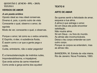 VERSOS DE AMOR
A um poeta erótico
Oposto ideal ao meu ideal conservas.
Diverso é, pois, o ponto outro de vista
Consoante o qual, observo o amor, do
egoísta
Modo de ver, consoante o qual, o observas.
Porque o amor, tal como eu o estou amando,
E Espírito, é éter, é substância fluida,
É assim como o ar que a gente pega e
cuida,
Cuida, entretanto, não o estar pegando!
É a transubstanciação de instintos rudes,
Imponderabilíssima, e impalpável,
Que anda acima da carne miserável
Como anda a garça acima dos açudes!
QUESTÃO 2 (ENEM – PPL – 2015)
TEXTO I TEXTO II
ARTE DE AMAR
Se queres sentir a felicidade de amar,
esquece a tua alma.
A alma é que estraga o amor.
Só em Deus ela pode encontrar
satisfação.
Não noutra alma.
Só em Deus - ou fora do mundo.
As almas são incomunicáveis.
Deixa o teu corpo entender-se com
outro corpo.
Porque os corpos se entendem, mas
as almas não.
BANDEIRA, M. Estrela da vida inteira.
Rio de Janeiro: Nova Fronteira, 1993.
 