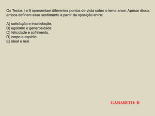 Os Textos I e II apresentam diferentes pontos de vista sobre o tema amor. Apesar disso,
ambos definem esse sentimento a partir da oposição entre:
A) satisfação e insatisfação.
B) egoísmo e generosidade.
C) felicidade e sofrimento.
D) corpo e espírito.
E) ideal e real.
GABARITO: D
 