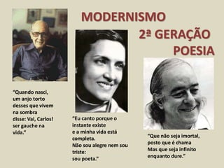 MODERNISMO
2ª GERAÇÃO
POESIA
“Quando nasci,
um anjo torto
desses que vivem
na sombra
disse: Vai, Carlos!
ser gauche na
vida.”
“Eu canto porque o
instante existe
e a minha vida está
completa.
Não sou alegre nem sou
triste:
sou poeta.”
“Que não seja imortal,
posto que é chama
Mas que seja infinito
enquanto dure.”
 