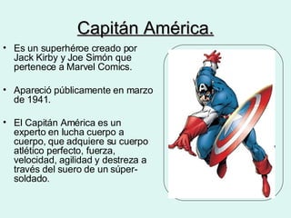 Capitán América. Es un superhéroe creado por Jack Kirby y Joe Simón que pertenece a Marvel Comics. Apareció públicamente en marzo de 1941.  El Capitán América es un experto en lucha cuerpo a cuerpo, que adquiere su cuerpo atlético perfecto, fuerza, velocidad, agilidad y destreza a través del suero de un súper-soldado . 