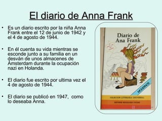 El diario de Anna Frank Es un diario escrito por la niña Anna Frank entre el 12 de junio de 1942 y el 4 de agosto de 1944. En él cuenta su vida mientras se esconde junto a su familia en un  desván de unos almacenes de Ámsterdam durante la ocupación nazi en Holanda. El diario fue escrito por ultima vez el 4 de agosto de 1944. El diario se publicó en 1947,  como lo deseaba Anna. 