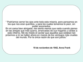 “  Podríamos cerrar los ojos ante toda esta miseria, pero pensamos en los que nos eran queridos, y para los cuales tememos lo peor, sin poder socorrerlos. En mi cama bien abrigada, me siento menos que nada cuando pienso en las amigas que más quería, arrancadas de sus hogares y caídas a este infierno. Me da miedo el cavilar que aquellos que estaban tan próximos a mí se hallen ahora en manos de los verdugos más crueles del mundo. Por la única razón de que son judíos.” 19 de noviembre de 1942, Anna Frank 