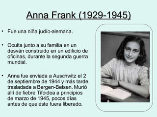 Anna Frank (1929-1945) Fue una niña judío-alemana. Oculta junto a su familia en un desván construido en un edificio de oficinas, durante la segunda guerra mundial. Anna fue enviada a Auschwitz el 2 de septiembre de 1944 y más tarde trasladada a Bergen-Belsen. Murió allí de fiebre Tifoidea a principios de marzo de 1945, pocos días antes de que éste fuera liberado. 