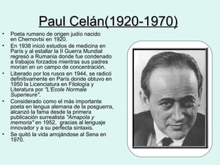 Paul Celán(1920-1970)   Poeta rumano de origen judío nacido en Chernovtsi en 1920. En 1938 inició estudios de medicina en París y al estallar la II Guerra Mundial regresó a Rumania donde fue condenado a trabajos forzados mientras sus padres morían en un campo de concentración. Liberado por los rusos en 1944, se radicó definitivamente en París donde obtuvo en 1950 la Licenciatura en Filología y Literatura por  "L'Ecole Normale Superieure" . Considerado como el más importante poeta en lengua alemana de la posguerra, alcanzó la fama desde la primera publicación surrealista  "Amapola y memoria"  en 1952,  gracias al lenguaje innovador y a su perfecta sintaxis. Se quitó la vida arrojándose al Sena en 1970.    