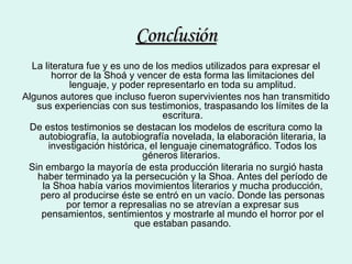 Conclusión La literatura fue y es uno de los medios utilizados para expresar el horror de la Shoá y vencer de esta forma las limitaciones del lenguaje, y poder representarlo en toda su amplitud. Algunos autores que incluso fueron supervivientes nos han transmitido sus experiencias con sus testimonios, traspasando los límites de la escritura. De estos testimonios se destacan los modelos de escritura como la autobiografía, la autobiografía novelada, la elaboración literaria, la investigación histórica, el lenguaje cinematográfico. Todos los géneros literarios.  Sin embargo la mayoría de esta producción literaria no surgió hasta haber terminado ya la persecución y la Shoa. Antes del período de la Shoa había varios movimientos literarios y mucha producción, pero al producirse éste se entró en un vacío. Donde las personas por temor a represalias no se atrevían a expresar sus pensamientos, sentimientos y mostrarle al mundo el horror por el que estaban pasando. 