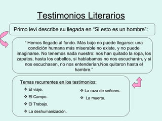 Testimonios Literarios Primo levi describe su llegada en “Si esto es un hombre”: “  Hemos llegado al fondo. Más bajo no puede llegarse: una condición humana más miserable no existe, y no puede imaginarse. No tenemos nada nuestro: nos han quitado la ropa, los zapatos, hasta los cabellos, si hablabamos no nos escucharán, y si nos escuchasen, no nos entenderían.Nos quitaron hasta el hambre.” Temas recurrentes en los testimonios: El viaje. El Campo. El Trabajo. La deshumanización. La raza de señores. La muerte. 