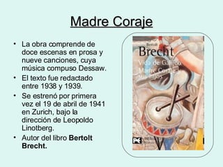 Madre Coraje La obra comprende de doce escenas en prosa y nueve canciones, cuya música compuso Dessaw. El texto fue redactado entre 1938 y 1939. Se estrenó por primera vez el 19 de abril de 1941 en Zurich, bajo la dirección de Leopoldo Linotberg. Autor del libro  Bertolt Brecht. 