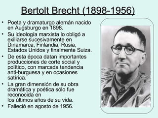 Bertolt Brecht (1898-1956 )   Poeta y dramaturgo alemán nacido en Augsburgo en 1898.  Su ideología marxista lo obligó a exiliarse sucesivamente en Dinamarca, Finlandia, Rusia, Estados Unidos y finalmente Suiza.  De esta época datan importantes producciones de corte social y político, con marcada tendencia anti-burguesa y en ocasiones satírica. La gran dimensión de su obra dramática y poética sólo fue reconocida en  los últimos años de su vida. Falleció en agosto de 1956.   