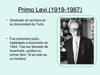 Primo Levi (1919-1987) Graduado en química en la Universidad de Turín. Fue prisionero judío, trasladado a Auschwitz en 1944. Tras ser liberado de Auschwitz, publica su primer libro “Si es esto es un hombre”. 