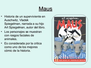 Maus Historia de un superviviente en Auschwitz, Vladek Spiegelman, narrada a su hijo Art Spiegelman, autor del libro. Los personajes se muestran con rasgos faciales de animales. Es considerada por la critica como uno de los mejores cómic de la historia. 