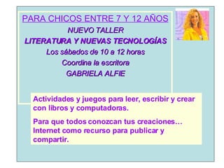 PARA CHICOS ENTRE 7 Y 12 AÑOS NUEVO TALLER LITERATURA Y NUEVAS TECNOLOGÍAS Los sábados de 10 a 12 horas Coordina la escritora GABRIELA ALFIE Actividades y juegos para leer, escribir y crear con libros y computadoras. Para que todos conozcan tus creaciones… Internet como recurso para publicar y compartir. 