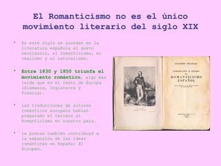 El Romanticismo no es el único movimiento literario del siglo XIX <ul><li>En este siglo se suceden en la literatura españo...