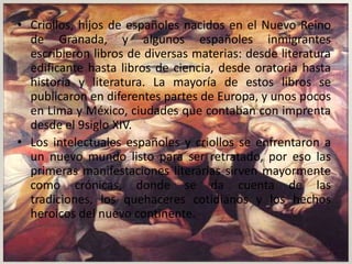 • Criollos, hijos de españoles nacidos en el Nuevo Reino
  de Granada, y algunos españoles inmigrantes
  escribieron libros de diversas materias: desde literatura
  edificante hasta libros de ciencia, desde oratoria hasta
  historia y literatura. La mayoría de estos libros se
  publicaron en diferentes partes de Europa, y unos pocos
  en Lima y México, ciudades que contaban con imprenta
  desde el 9siglo XIV.
• Los intelectuales españoles y criollos se enfrentaron a
  un nuevo mundo listo para ser retratado, por eso las
  primeras manifestaciones literarias sirven mayormente
  como crónicas, donde se da cuenta de las
  tradiciones, los quehaceres cotidianos y los hechos
  heroicos del nuevo continente.
 
