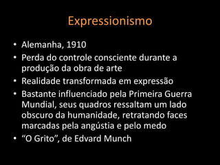 Expressionismo
• Alemanha, 1910
• Perda do controle consciente durante a
  produção da obra de arte
• Realidade transformada em expressão
• Bastante influenciado pela Primeira Guerra
  Mundial, seus quadros ressaltam um lado
  obscuro da humanidade, retratando faces
  marcadas pela angústia e pelo medo
• “O Grito”, de Edvard Munch
 