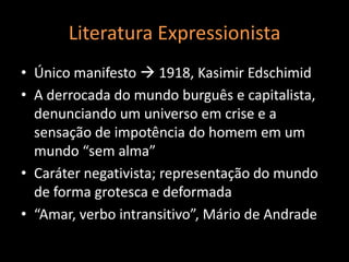 Literatura Expressionista
• Único manifesto  1918, Kasimir Edschimid
• A derrocada do mundo burguês e capitalista,
  denunciando um universo em crise e a
  sensação de impotência do homem em um
  mundo “sem alma”
• Caráter negativista; representação do mundo
  de forma grotesca e deformada
• “Amar, verbo intransitivo”, Mário de Andrade
 