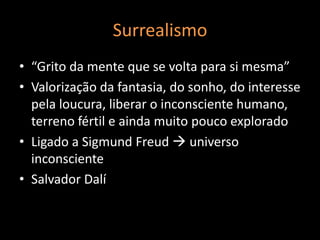 Surrealismo
• “Grito da mente que se volta para si mesma”
• Valorização da fantasia, do sonho, do interesse
  pela loucura, liberar o inconsciente humano,
  terreno fértil e ainda muito pouco explorado
• Ligado a Sigmund Freud  universo
  inconsciente
• Salvador Dalí
 