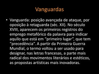Vanguardas
• Vanguarda: posição avançada de ataque, por
  oposição à retaguarda (séc. XII). No século
  XVIII, aparecem os primeiros registros do
  emprego metafórico da palavra para indicar
  aquilo que está em “primeiro lugar”, que tem
  “precedência”. A partir da Primeira Guerra
  Mundial, o termo voltou a ser usado para
  designar, nas letras francesas, a parte mais
  radical dos movimentos literários e estéticos,
  as propostas artísticas mais inovadoras.
 