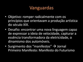 Vanguardas
• Objetivo: romper radicalmente com os
  princípios que orientavam a produção artística
  do século XIX.
• Desafio: encontrar uma nova linguagem capaz
  de expressar a ideia de velocidade, capturar a
  essência transformadora da eletricidade, o
  dinamismo dos automóveis.
• Surgimento dos “manifestos”  Jornal
  Primeiro Manifesto: Manifesto do Futurismo
 