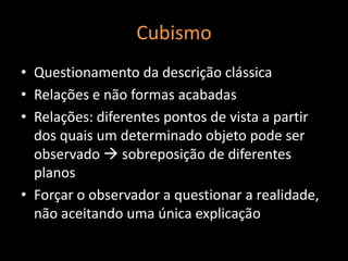 Cubismo
• Questionamento da descrição clássica
• Relações e não formas acabadas
• Relações: diferentes pontos de vista a partir
  dos quais um determinado objeto pode ser
  observado  sobreposição de diferentes
  planos
• Forçar o observador a questionar a realidade,
  não aceitando uma única explicação
 