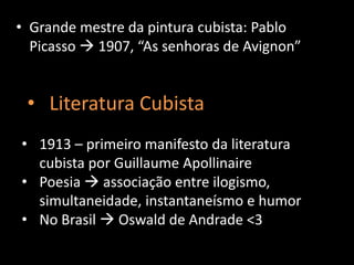 • Grande mestre da pintura cubista: Pablo
  Picasso  1907, “As senhoras de Avignon”


 • Literatura Cubista
• 1913 – primeiro manifesto da literatura
  cubista por Guillaume Apollinaire
• Poesia  associação entre ilogismo,
  simultaneidade, instantaneísmo e humor
• No Brasil  Oswald de Andrade <3
 