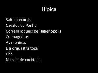 Hípica
Saltos records
Cavalos da Penha
Correm jóqueis de Higienópolis
Os magnatas
As meninas
E a orquestra toca
Chá
Na sala de cocktails
 