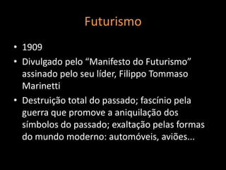 Futurismo
• 1909
• Divulgado pelo “Manifesto do Futurismo”
  assinado pelo seu líder, Filippo Tommaso
  Marinetti
• Destruição total do passado; fascínio pela
  guerra que promove a aniquilação dos
  símbolos do passado; exaltação pelas formas
  do mundo moderno: automóveis, aviões...
 
