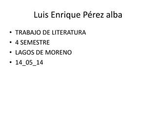 Luis Enrique Pérez alba
• TRABAJO DE LITERATURA
• 4 SEMESTRE
• LAGOS DE MORENO
• 14_05_14
 