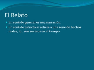 El Relato
En sentido general es una narración.
En sentido estricto se refiere a una serie de hechos
reales, Ej.: son sucesos en el tiempo