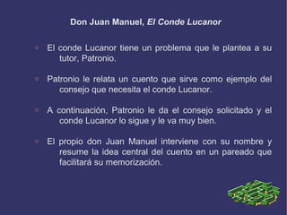 Don Juan Manuel, El Conde Lucanor
o El conde Lucanor tiene un problema que le plantea a su
tutor, Patronio.
o Patronio le relata un cuento que sirve como ejemplo del
consejo que necesita el conde Lucanor.
o A continuación, Patronio le da el consejo solicitado y el
conde Lucanor lo sigue y le va muy bien.
o El propio don Juan Manuel interviene con su nombre y
resume la idea central del cuento en un pareado que
facilitará su memorización.
 