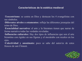 Características de la estética medieval
·Teocentrismo: se centra en Dios y destacan los 4 evangelistas con
sus símbolos.
·Diferentes niveles o estamentos: refleja las diferentes jerarquías del
reino de Dios.
·Esencialidad narrativa: el arte y la literatura tienen que narrar de
forma narrativa todas las verdades reveladas.
·Influencias culturales: Hay dos tipos de influencias que son el arte
bizantino con rigidez en sus figuras y el mozárabe con recalco en los
ojos.
·Colectividad y anonimato: poco se sabe del autor/es de estos
frescos de san Climent.
 