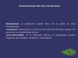 Características del arte y la literatura
·Religiosidad: se producían cuando Dios era el centro de todo
(Teocentristo)
·Anonimato: la literatura y el arte era una forma de divertirse aunque sus
autores no se consideraban artistas.
·Interculturalidad: en la Península Ibérica se encontraron muchas
religiones, por ejemplo, cristianos y musulmanes
 