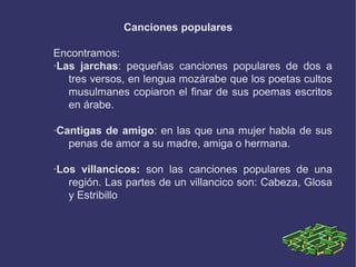 Canciones populares
Encontramos:
·Las jarchas: pequeñas canciones populares de dos a
tres versos, en lengua mozárabe que los poetas cultos
musulmanes copiaron el finar de sus poemas escritos
en árabe.
·Cantigas de amigo: en las que una mujer habla de sus
penas de amor a su madre, amiga o hermana.
·Los villancicos: son las canciones populares de una
región. Las partes de un villancico son: Cabeza, Glosa
y Estribillo
 