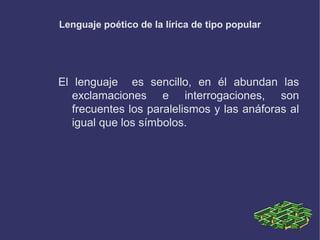 Lenguaje poético de la lírica de tipo popular
El lenguaje es sencillo, en él abundan las
exclamaciones e interrogaciones, son
frecuentes los paralelismos y las anáforas al
igual que los símbolos.
 