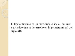 El Romanticismo es un movimiento social, cultural 
y artístico que se desarrolló en la primera mitad del 
siglo XIX. 
 