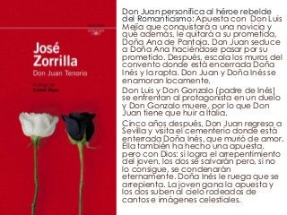 Don Juan personifica al héroe rebelde 
del Romanticismo: Apuesta con Don Luis 
Mejía que conquistará a una novicia y 
que además, le quitará a su prometida, 
Doña Ana de Pantoja. Don Juan seduce 
a Doña Ana haciéndose pasar por su 
prometido. Después, escala los muros del 
convento donde está encerrada Doña 
Inés y la rapta. Don Juan y Doña Inés se 
enamoran locamente. 
Don Luis y Don Gonzalo (padre de Inés) 
se enfrentan al protagonista en un duelo 
y Don Gonzalo muere, por lo que Don 
Juan tiene que huir a Italia. 
Cinco años después, Don Juan regresa a 
Sevilla y visita el cementerio donde está 
enterrada Doña Inés, que murió de amor. 
Ella también ha hecho una apuesta, 
pero con Dios: si logra el arrepentimiento 
del joven, los dos se salvarán pero, si no 
lo consigue, se condenarán 
eternamente. Doña Inés le ruega que se 
arrepienta. La joven gana la apuesta y 
los dos suben al cielo rodeados de 
cantos e imágenes celestiales. 
