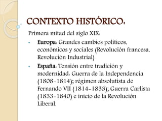 CONTEXTO HISTÓRICO: 
Primera mitad del siglo XIX: 
• Europa: Grandes cambios políticos, 
económicos y sociales (Revolución francesa, 
Revolución Industrial) 
• España: Tensión entre tradición y 
modernidad: Guerra de la Independencia 
(1808-1814); régimen absolutista de 
Fernando VII (1814-1833); Guerra Carlista 
(1833-1840) e inicio de la Revolución 
Liberal. 
 
