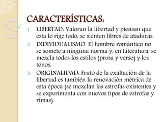 CARACTERÍSTICAS: 
1. LIBERTAD: Valoran la libertad y piensan que 
esta lo rige todo, se sienten libres de ataduras. 
2. INDIVIDUALISMO: El hombre romántico no 
se somete a ninguna norma y, en Literatura, se 
mezcla todos los estilos (prosa y verso) y los 
tonos. 
3. ORIGINALIDAD: Fruto de la exaltación de la 
libertad es también la renovación métrica de 
esta época (se mezclan las estrofas existentes y 
se experimenta con nuevos tipos de estrofas y 
rimas). 
 
