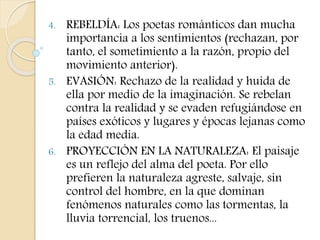 4. REBELDÍA: Los poetas románticos dan mucha 
importancia a los sentimientos (rechazan, por 
tanto, el sometimiento a la razón, propio del 
movimiento anterior). 
5. EVASIÓN: Rechazo de la realidad y huida de 
ella por medio de la imaginación. Se rebelan 
contra la realidad y se evaden refugiándose en 
países exóticos y lugares y épocas lejanas como 
la edad media. 
6. PROYECCIÓN EN LA NATURALEZA: El paisaje 
es un reflejo del alma del poeta. Por ello 
prefieren la naturaleza agreste, salvaje, sin 
control del hombre, en la que dominan 
fenómenos naturales como las tormentas, la 
lluvia torrencial, los truenos... 
 